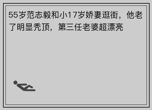 55岁范志毅和小17岁娇妻逛街，他老了明显秃顶，第三任老婆超漂亮